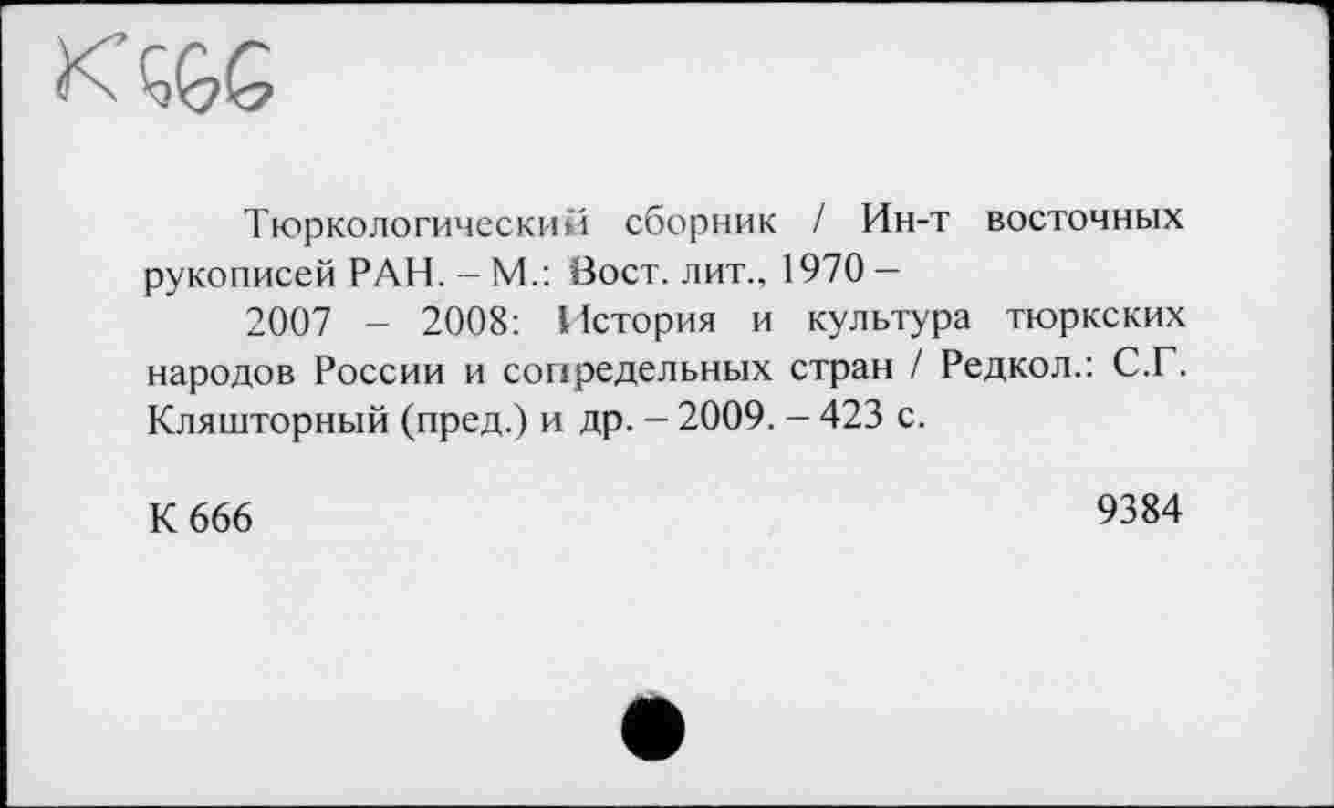 ﻿
Тюркологический сборник I Ин-т восточных рукописей РАН. - М.: Вост, лит., 1970 -
2007 - 2008: История и культура тюркских народов России и сопредельных стран / Редкол.: С.Г. Кляшторный (пред.) и др. - 2009. — 423 с.
К 666
9384